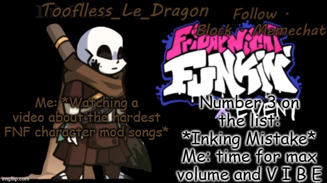 YESSSSSSSSSSSSSSSSSSSSSSSSSSSSSSSSSSSH | Number 3 on the list: *Inking Mistake*
Me: time for max volume and V I B E; Me: *Watching a video about the hardest FNF character mod songs* | image tagged in toofless's fnf template | made w/ Imgflip meme maker