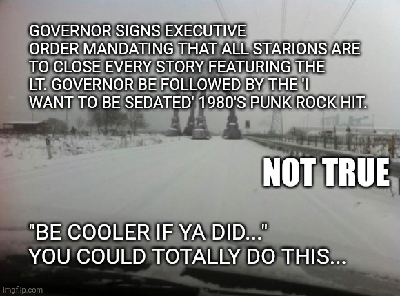 we request permanent travel restrictions or the removal of the lt. governor. | GOVERNOR SIGNS EXECUTIVE ORDER MANDATING THAT ALL STARIONS ARE TO CLOSE EVERY STORY FEATURING THE LT. GOVERNOR BE FOLLOWED BY THE 'I WANT TO BE SEDATED' 1980'S PUNK ROCK HIT. NOT TRUE; "BE COOLER IF YA DID..."
YOU COULD TOTALLY DO THIS... | image tagged in meanwhile in idaho | made w/ Imgflip meme maker