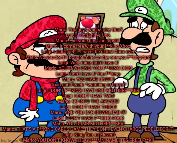 Mario: You guys wanna play Uno?
Luigi: I don't have Uno.
Mario: Everyone has Uno dipshit.
Mario: It came free with your f**king Xbox.
Luigi: I didn't get it. I have the oldest Xbox ever.
Mario: No you don't! I bought mine on day one you f**king tard!
Luigi: Well, mine didn't have it!
Mario: YOU HAVE UNO! YOU F**KING DICK!
Luigi: I don't have it! You f**king-
Mario: YOU HAVE UNO!!!!!
Toad and Peach: *watching in horror*
Luigi: I DON'T F**KING HAVE UNO MOTHERF**KER!
Luigi: I DON'T HAVE TWO!
Mario: GO INTO THE ARCADE!
Luigi: I DON'T HAVE THREE!
Mario: AND YOU CAN DOWNLOAD IT!
Luigi: I DON'T HAVE F**KING FOUR
Mario: YOU DUMB MOTHERF**KER!
Mario: THAT'S A F**KING CARDS GAME THEY DON'T EVEN CHARGE PEOPLE FOR IT!
Luigi: Nine, Ten, or Eleven!
Mario: YOU DON'T KNOW THE GO***MN NAME! IT'S FREE! F**K!! | made w/ Imgflip meme maker