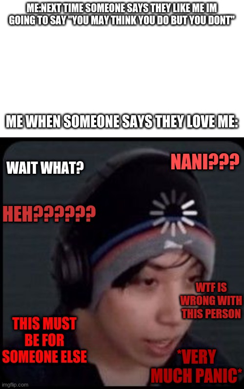 its true tho | ME:NEXT TIME SOMEONE SAYS THEY LIKE ME IM GOING TO SAY "YOU MAY THINK YOU DO BUT YOU DONT"; ME WHEN SOMEONE SAYS THEY LOVE ME:; WAIT WHAT? NANI??? HEH?????? WTF IS WRONG WITH THIS PERSON; THIS MUST BE FOR SOMEONE ELSE; *VERY MUCH PANIC* | image tagged in transparent | made w/ Imgflip meme maker