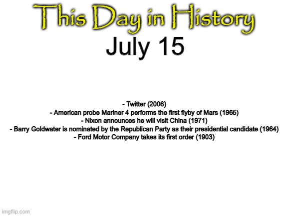 Blank White Template | This Day in History; July 15; - Twitter (2006)
- American probe Mariner 4 performs the first flyby of Mars (1965)
- Nixon announces he will visit China (1971)
- Barry Goldwater is nominated by the Republican Party as their presidential candidate (1964)
- Ford Motor Company takes its first order (1903) | image tagged in blank white template | made w/ Imgflip meme maker