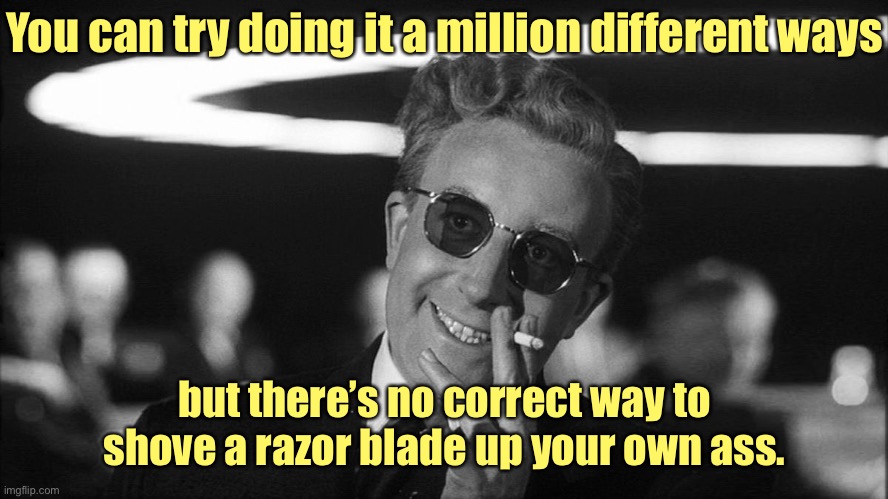 Doctor Strangelove says... | You can try doing it a million different ways but there’s no correct way to shove a razor blade up your own ass. | image tagged in doctor strangelove says | made w/ Imgflip meme maker