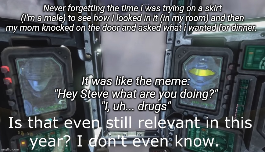 Midnight storytime with Church | Never forgetting the time I was trying on a skirt (I'm a male) to see how I looked in it (in my room) and then my mom knocked on the door and asked what i wanted for dinner. It was like the meme:
"Hey Steve what are you doing?"
"I, uh... drugs" | image tagged in halo 3 odst is that even still relevant in this year | made w/ Imgflip meme maker