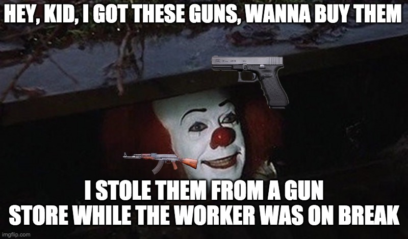 shhh... don't tell senpai sauce | HEY, KID, I GOT THESE GUNS, WANNA BUY THEM; I STOLE THEM FROM A GUN STORE WHILE THE WORKER WAS ON BREAK | image tagged in pennywise hey kid | made w/ Imgflip meme maker