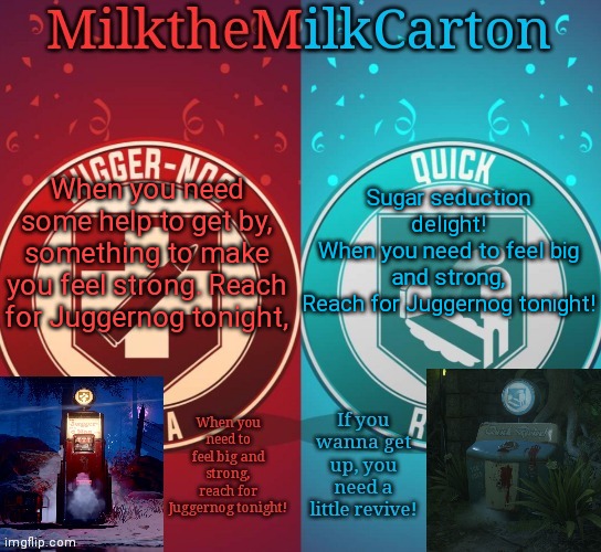 MilkTheMilkCarton but it's his favorite perks | When you need some help to get by, something to make you feel strong. Reach for Juggernog tonight, Sugar seduction delight!
When you need to feel big and strong,
Reach for Juggernog tonight! | image tagged in milkthemilkcarton but it's his favorite perks | made w/ Imgflip meme maker