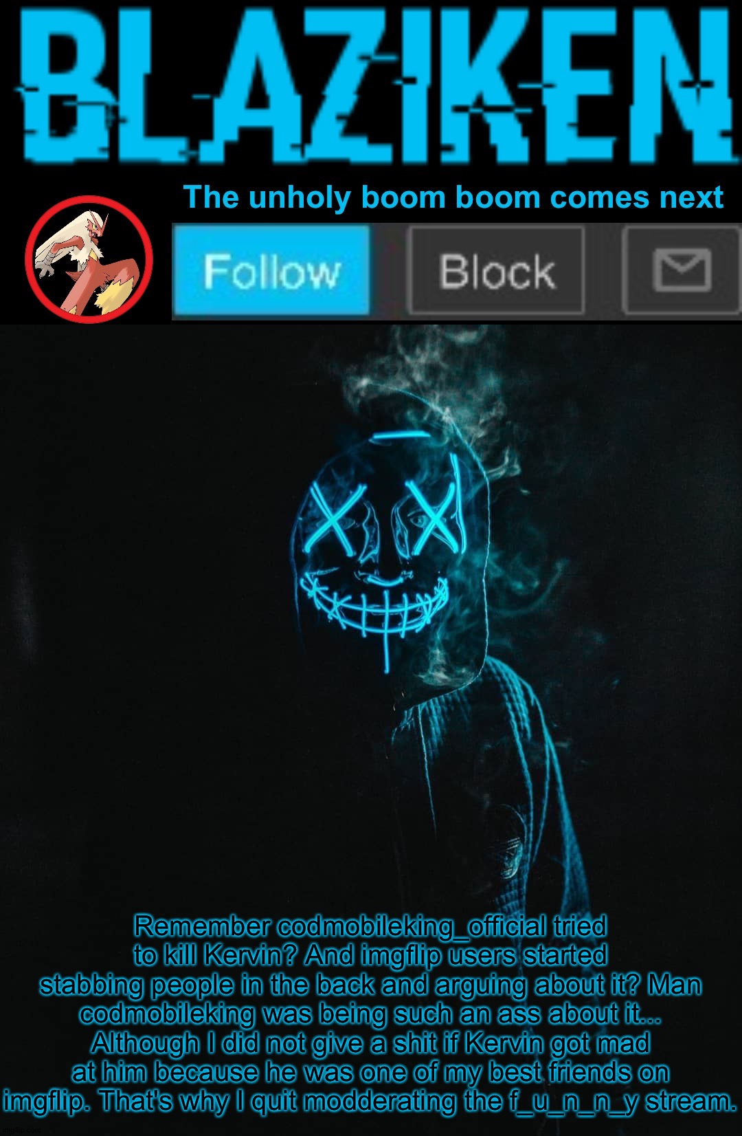 I looked back into it today | Remember codmobileking_official tried to kill Kervin? And imgflip users started stabbing people in the back and arguing about it? Man codmobileking was being such an ass about it... Although I did not give a shit if Kervin got mad at him because he was one of my best friends on imgflip. That's why I quit modderating the f_u_n_n_y stream. | image tagged in blaziken announcement template v2 | made w/ Imgflip meme maker