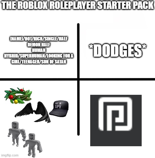 Blank Starter Pack | THE ROBLOX ROLEPLAYER STARTER PACK; *DODGES*; [NAME]/HOT/RICH/SINGLE/HALF DEMON HALF HUMAN HYBRID/SUPERHUMAN/LOOKING FOR A GIRL/TEENAGER/SON OF SATAN | image tagged in memes,blank starter pack,roblox,roblox meme,roleplaying | made w/ Imgflip meme maker