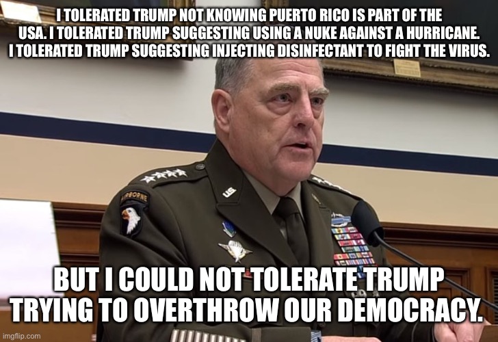 General Mark Milley | I TOLERATED TRUMP NOT KNOWING PUERTO RICO IS PART OF THE USA. I TOLERATED TRUMP SUGGESTING USING A NUKE AGAINST A HURRICANE. I TOLERATED TRUMP SUGGESTING INJECTING DISINFECTANT TO FIGHT THE VIRUS. BUT I COULD NOT TOLERATE TRUMP TRYING TO OVERTHROW OUR DEMOCRACY. | image tagged in general mark milley | made w/ Imgflip meme maker