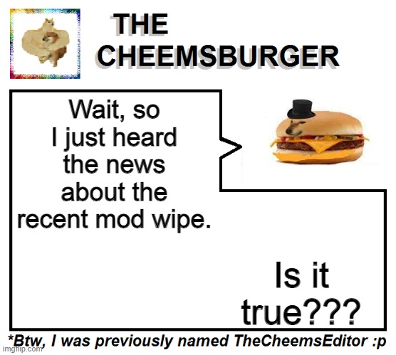 If yes, then that's why I lost my position. I thought I was just inactive. | Wait, so I just heard the news about the recent mod wipe. Is it true??? | image tagged in thecheemseditor thecheemsburger temp 2 | made w/ Imgflip meme maker
