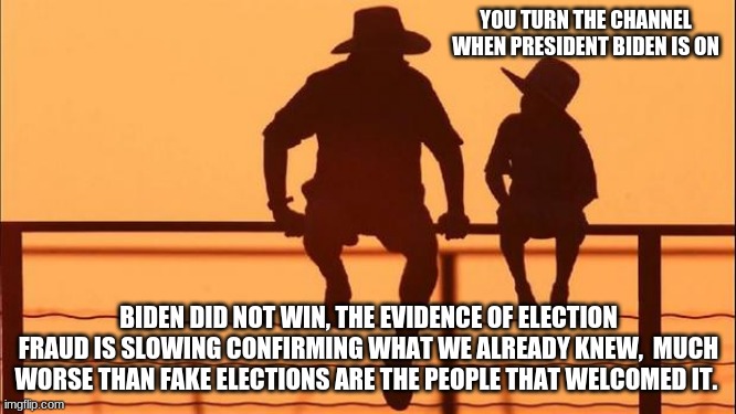 Cowboy Wisdom. The betrayal of allegiance toward one's own country | YOU TURN THE CHANNEL WHEN PRESIDENT BIDEN IS ON; BIDEN DID NOT WIN, THE EVIDENCE OF ELECTION FRAUD IS SLOWING CONFIRMING WHAT WE ALREADY KNEW,  MUCH WORSE THAN FAKE ELECTIONS ARE THE PEOPLE THAT WELCOMED IT. | image tagged in cowboy father and son,cowboy wisdom,trump won,democrat treason,no morals no honor,biden's amerika | made w/ Imgflip meme maker