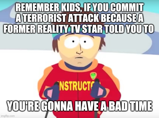 And a hard time making bail | REMEMBER KIDS, IF YOU COMMIT A TERRORIST ATTACK BECAUSE A FORMER REALITY TV STAR TOLD YOU TO; YOU'RE GONNA HAVE A BAD TIME | image tagged in your gonna have a bad time,trump,maga,terrorism | made w/ Imgflip meme maker