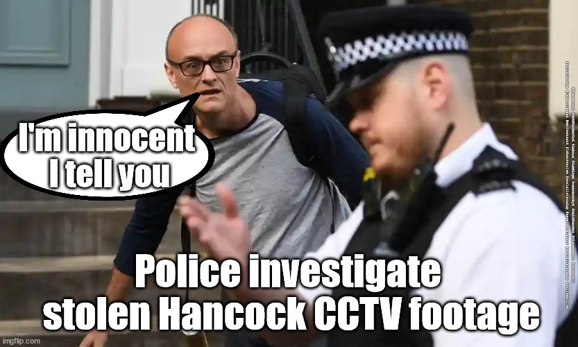 Stolen Hancock security footage | I'm innocent 
I tell you; #Starmerout #GetStarmerOut #Labour #Cummings #wearecorbyn #KeirStarmer #DianeAbbott #McDonnell #cultofcorbyn #labourisdead #MattHancock #labourracism #socialistsunday #nevervotelabour #socialistanyday #Antisemitism; Police investigate 
stolen Hancock CCTV footage | image tagged in dominic cummings,matt hancock,the sun hancock,labourisdead,starmer labour leadership | made w/ Imgflip meme maker