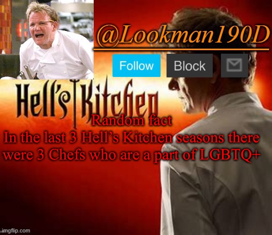 Excluding season 20 cuz I haven’t watched it yet | Random fact
In the last 3 Hell’s Kitchen seasons there were 3 Chefs who are a part of LGBTQ+ | image tagged in lookman190d hell s kitchen announcement template by uno_official | made w/ Imgflip meme maker