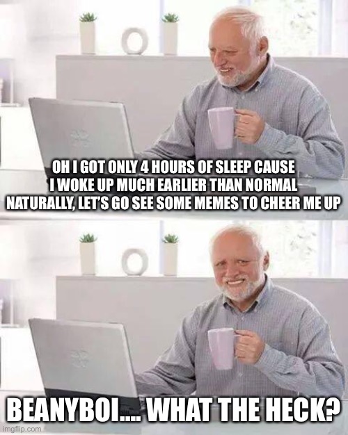 My man needs to be sent to horny jail, sorry, but this stream shouldn’t been spammed with a massive amount of whatever that is | OH I GOT ONLY 4 HOURS OF SLEEP CAUSE I WOKE UP MUCH EARLIER THAN NORMAL NATURALLY, LET’S GO SEE SOME MEMES TO CHEER ME UP; BEANYBOI…. WHAT THE HECK? | image tagged in memes,hide the pain harold | made w/ Imgflip meme maker