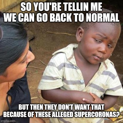 What is this corona crap re ass ally about because it is not about health. | SO YOU'RE TELLIN ME WE CAN GO BACK TO NORMAL; BUT THEN THEY DON'T WANT THAT BECAUSE OF THESE ALLEGED SUPERCORONAS? | image tagged in memes,third world skeptical kid,coronavirus,stupid people,hysteria | made w/ Imgflip meme maker