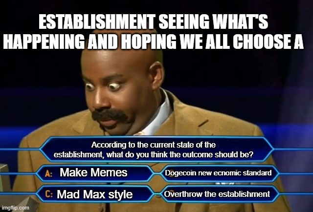 Choices | ESTABLISHMENT SEEING WHAT'S HAPPENING AND HOPING WE ALL CHOOSE A; According to the current state of the establishment, what do you think the outcome should be? Make Memes; Dogecoin new ecnomic standard; Overthrow the establishment; Mad Max style | image tagged in who wants to be a millionaire | made w/ Imgflip meme maker