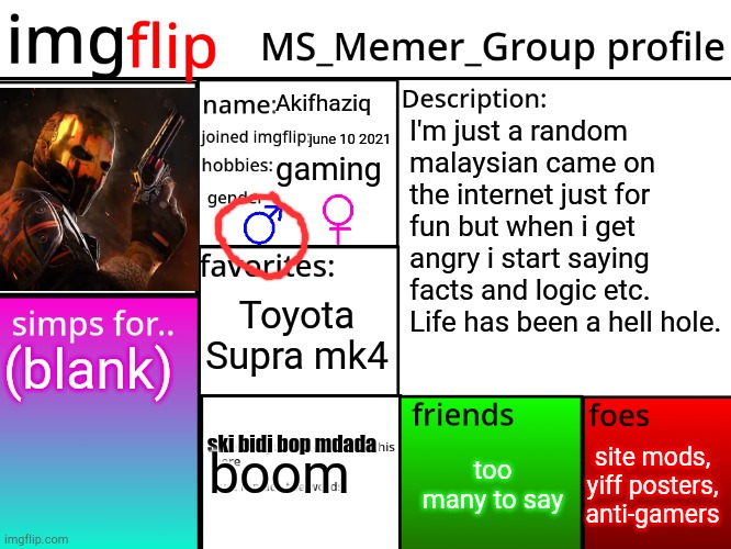MSMG Profile | Akifhaziq; I'm just a random malaysian came on the internet just for fun but when i get angry i start saying facts and logic etc. Life has been a hell hole. june 10 2021; gaming; Toyota Supra mk4; (blank); site mods, yiff posters, anti-gamers; too many to say; ski bidi bop mdada; boom | image tagged in msmg profile | made w/ Imgflip meme maker
