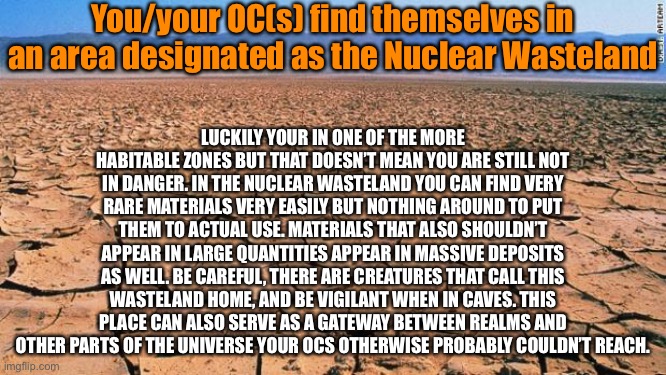 A role play I might turn into a series depending on the reactions I get | You/your OC(s) find themselves in an area designated as the Nuclear Wasteland; LUCKILY YOUR IN ONE OF THE MORE HABITABLE ZONES BUT THAT DOESN’T MEAN YOU ARE STILL NOT IN DANGER. IN THE NUCLEAR WASTELAND YOU CAN FIND VERY RARE MATERIALS VERY EASILY BUT NOTHING AROUND TO PUT THEM TO ACTUAL USE. MATERIALS THAT ALSO SHOULDN’T APPEAR IN LARGE QUANTITIES APPEAR IN MASSIVE DEPOSITS AS WELL. BE CAREFUL, THERE ARE CREATURES THAT CALL THIS WASTELAND HOME, AND BE VIGILANT WHEN IN CAVES. THIS PLACE CAN ALSO SERVE AS A GATEWAY BETWEEN REALMS AND OTHER PARTS OF THE UNIVERSE YOUR OCS OTHERWISE PROBABLY COULDN’T REACH. | image tagged in desert | made w/ Imgflip meme maker