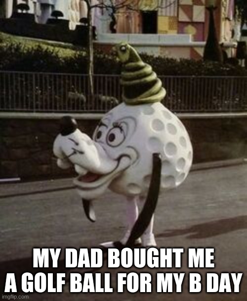 goofy golf | MY DAD BOUGHT ME A GOLF BALL FOR MY B DAY | image tagged in goofy golf | made w/ Imgflip meme maker