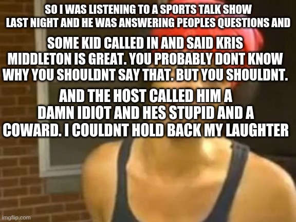 Hide Yo Kids Hide Yo Wife Meme | SO I WAS LISTENING TO A SPORTS TALK SHOW LAST NIGHT AND HE WAS ANSWERING PEOPLES QUESTIONS AND; SOME KID CALLED IN AND SAID KRIS MIDDLETON IS GREAT. YOU PROBABLY DONT KNOW WHY YOU SHOULDNT SAY THAT. BUT YOU SHOULDNT. AND THE HOST CALLED HIM A DAMN IDIOT AND HES STUPID AND A COWARD. I COULDNT HOLD BACK MY LAUGHTER | made w/ Imgflip meme maker