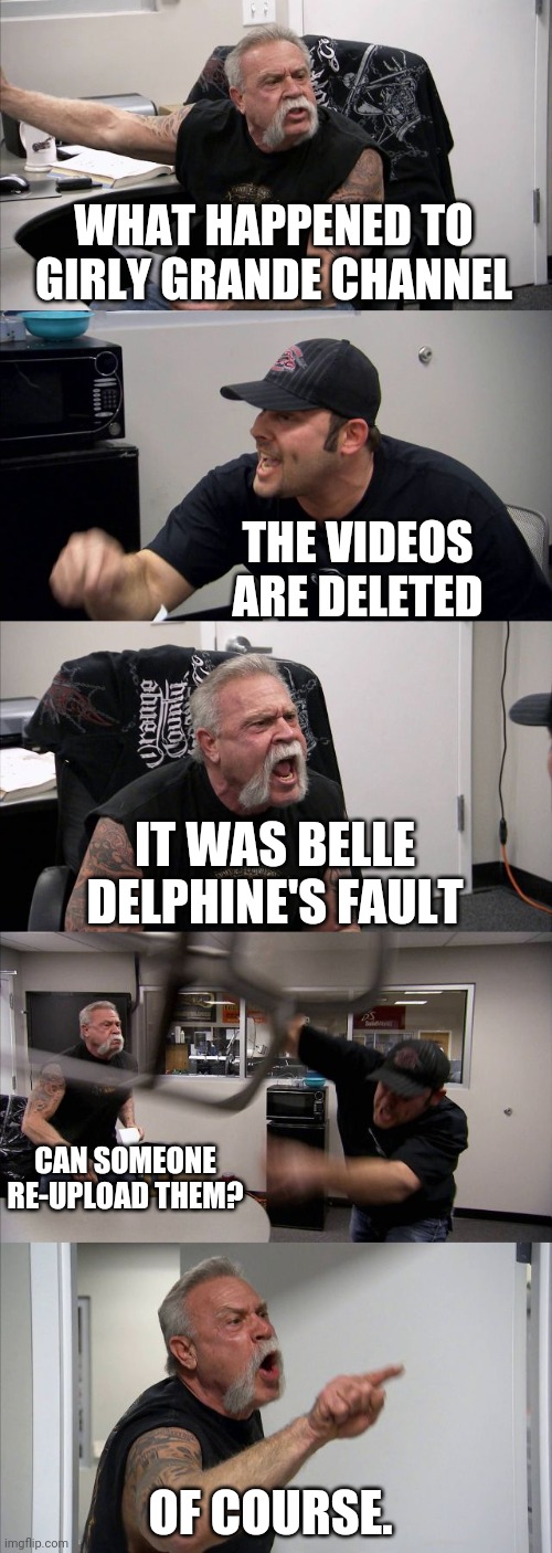 Are Girly Grande's videos deleted? I never said Ariana Grande. |  WHAT HAPPENED TO GIRLY GRANDE CHANNEL; THE VIDEOS ARE DELETED; IT WAS BELLE DELPHINE'S FAULT; CAN SOMEONE RE-UPLOAD THEM? OF COURSE. | image tagged in memes,american chopper argument,girly grande,deleted,ariana grande,videos | made w/ Imgflip meme maker