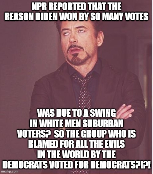 Face You Make Robert Downey Jr | NPR REPORTED THAT THE REASON BIDEN WON BY SO MANY VOTES; WAS DUE TO A SWING IN WHITE MEN SUBURBAN VOTERS?  SO THE GROUP WHO IS BLAMED FOR ALL THE EVILS IN THE WORLD BY THE DEMOCRATS VOTED FOR DEMOCRATS?!?! | image tagged in memes,face you make robert downey jr | made w/ Imgflip meme maker