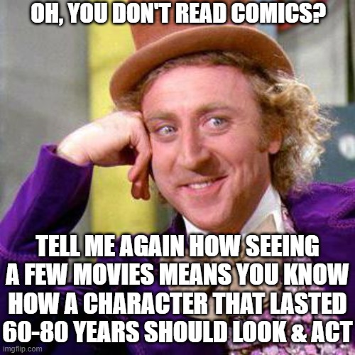Superhero Movie Wonka | OH, YOU DON'T READ COMICS? TELL ME AGAIN HOW SEEING A FEW MOVIES MEANS YOU KNOW HOW A CHARACTER THAT LASTED 60-80 YEARS SHOULD LOOK & ACT | image tagged in mcu,movie,comic,dc comics | made w/ Imgflip meme maker