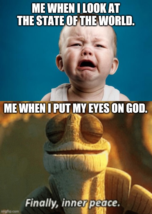 This world is becoming ever more toxic. The Psalms are my favorite antidote. | ME WHEN I LOOK AT THE STATE OF THE WORLD. ME WHEN I PUT MY EYES ON GOD. | image tagged in baby crying,finally inner peace,world,antidote,peace,god | made w/ Imgflip meme maker