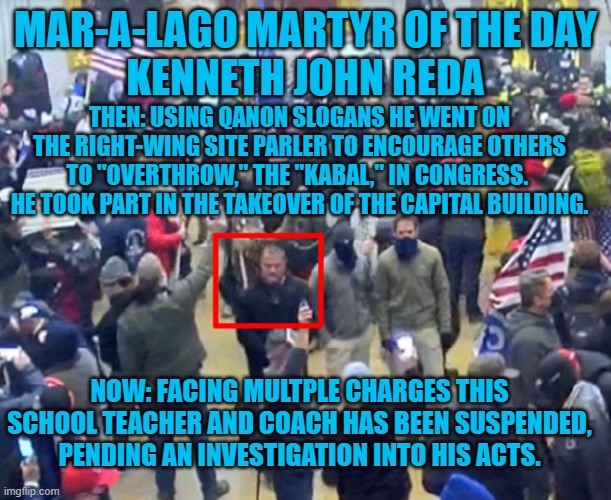 If he cannot obey the rules, how can he teach kids to? | MAR-A-LAGO MARTYR OF THE DAY
KENNETH JOHN REDA; THEN: USING QANON SLOGANS HE WENT ON THE RIGHT-WING SITE PARLER TO ENCOURAGE OTHERS TO "OVERTHROW," THE "KABAL," IN CONGRESS.  HE TOOK PART IN THE TAKEOVER OF THE CAPITAL BUILDING. NOW: FACING MULTPLE CHARGES THIS SCHOOL TEACHER AND COACH HAS BEEN SUSPENDED, PENDING AN INVESTIGATION INTO HIS ACTS. | image tagged in politics | made w/ Imgflip meme maker