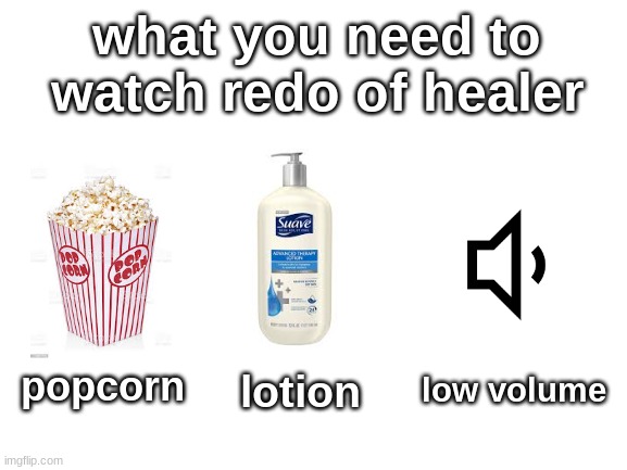 Blank White Template | what you need to watch redo of healer; low volume; popcorn; lotion | image tagged in blank white template | made w/ Imgflip meme maker