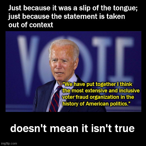 the most extensive and inclusive  voter fraud organization in the  history of American politics.” | Just because it was a slip of the tongue; 
just because the statement is taken 
out of context; “We have put together I think 
the most extensive and inclusive 
voter fraud organization in the 
history of American politics.”; doesn't mean it isn't true | image tagged in biden,election fraud | made w/ Imgflip meme maker