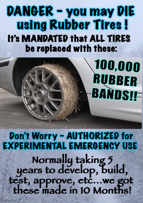 Vaccine Logic - Extended Out | DANGER - you may DIE 
using Rubber Tires ! It’s MANDATED that ALL TIRES  
be replaced with these:; Don’t Worry - AUTHORIZED for
EXPERIMENTAL EMERGENCY USE; Normally taking 5 years to develop, build, test, approve, etc...we got 
these made in 10 Months! | image tagged in covid vax,dem politicians are evil,dems are marxists,dems hate america,authoritarian,power money control | made w/ Imgflip meme maker