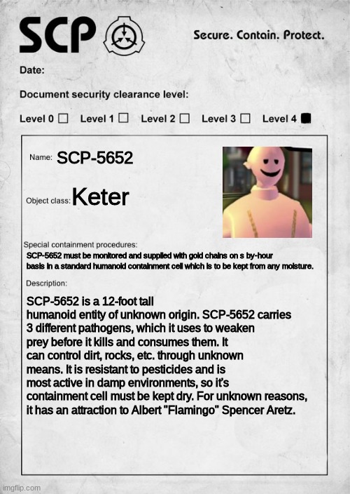 ITS EARTWORM SALLY, CARRYING DISEASES FROM FLORIDA TO CALI | SCP-5652; Keter; SCP-5652 must be monitored and supplied with gold chains on s by-hour basis in a standard humanoid containment cell which is to be kept from any moisture. SCP-5652 is a 12-foot tall humanoid entity of unknown origin. SCP-5652 carries 3 different pathogens, which it uses to weaken prey before it kills and consumes them. It can control dirt, rocks, etc. through unknown means. It is resistant to pesticides and is most active in damp environments, so it's containment cell must be kept dry. For unknown reasons, it has an attraction to Albert "Flamingo" Spencer Aretz. | made w/ Imgflip meme maker