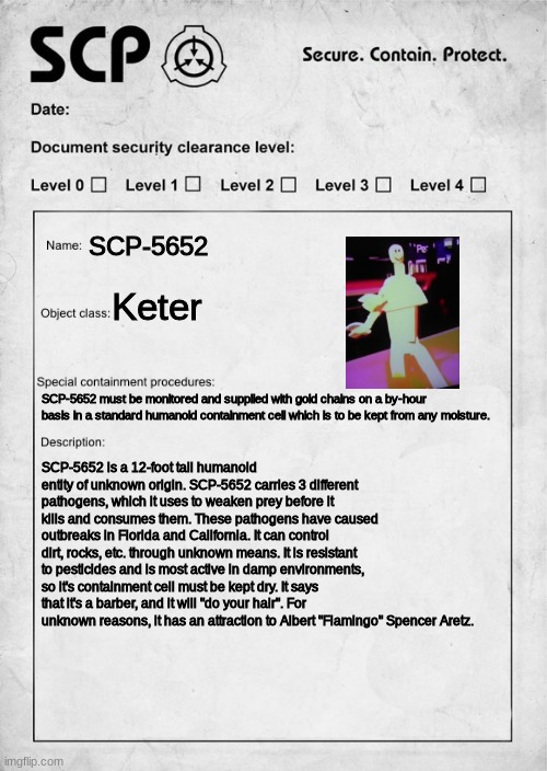 fixed it | SCP-5652; Keter; SCP-5652 must be monitored and supplied with gold chains on a by-hour basis in a standard humanoid containment cell which is to be kept from any moisture. SCP-5652 is a 12-foot tall humanoid entity of unknown origin. SCP-5652 carries 3 different pathogens, which it uses to weaken prey before it kills and consumes them. These pathogens have caused outbreaks in Florida and California. It can control dirt, rocks, etc. through unknown means. It is resistant to pesticides and is most active in damp environments, so it's containment cell must be kept dry. It says that it's a barber, and it will "do your hair". For unknown reasons, it has an attraction to Albert "Flamingo" Spencer Aretz. | made w/ Imgflip meme maker