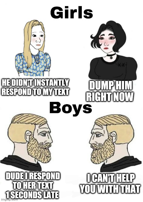 100% true | HE DIDN'T INSTANTLY RESPOND TO MY TEXT; DUMP HIM RIGHT NOW; I CAN'T HELP YOU WITH THAT; DUDE I RESPOND TO HER TEXT 1 SECONDS LATE | image tagged in girls vs boys,boys vs girls | made w/ Imgflip meme maker