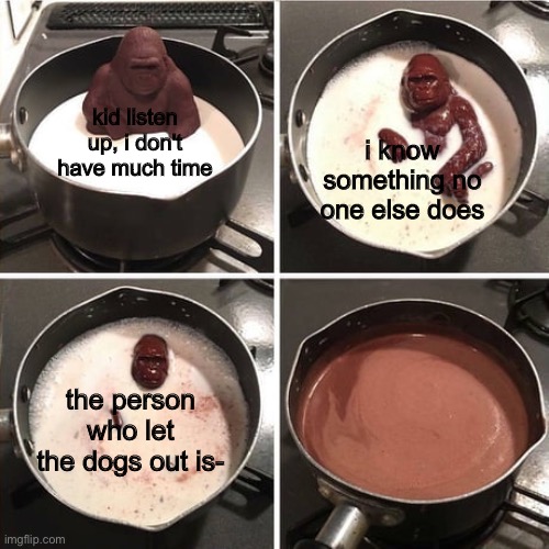 woof, woof woof woof | kid listen up, i don't have much time; i know something no one else does; the person who let the dogs out is- | image tagged in chocolate harambe,funny,memes,funny memes,barney will eat all of your delectable biscuits,dogs | made w/ Imgflip meme maker