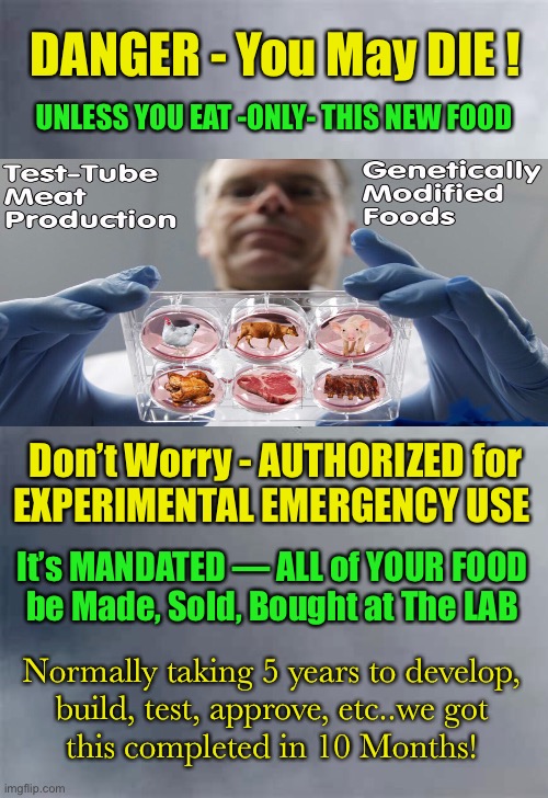 It’s good for Everyone Else, that YOU eat this | DANGER - You May DIE ! UNLESS YOU EAT -ONLY- THIS NEW FOOD; Don’t Worry - AUTHORIZED for
EXPERIMENTAL EMERGENCY USE; It’s MANDATED — ALL of YOUR FOOD
be Made, Sold, Bought at The LAB; Normally taking 5 years to develop,
 build, test, approve, etc..we got 
this completed in 10 Months! | image tagged in vaccine,covid,dems are marxists,forcing poison into your bloodstream | made w/ Imgflip meme maker