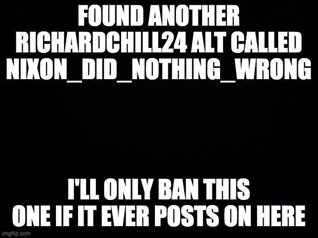 Let me know if you find any more alts. They're easy enough to spot. | FOUND ANOTHER RICHARDCHILL24 ALT CALLED NIXON_DID_NOTHING_WRONG; I'LL ONLY BAN THIS ONE IF IT EVER POSTS ON HERE | made w/ Imgflip meme maker