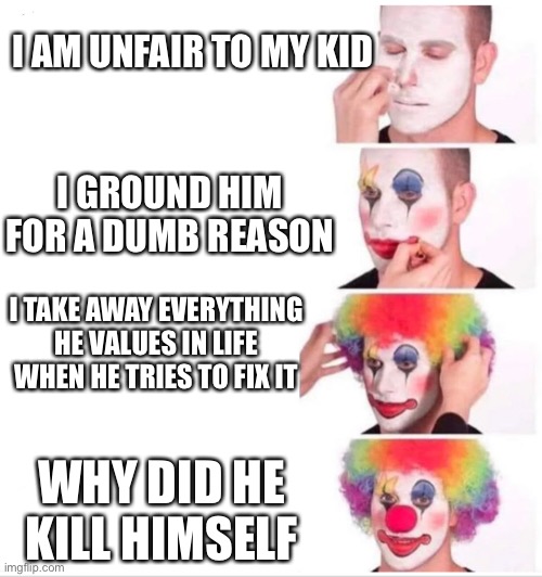 Sry if it’s inappropriate | I AM UNFAIR TO MY KID; I GROUND HIM FOR A DUMB REASON; I TAKE AWAY EVERYTHING HE VALUES IN LIFE WHEN HE TRIES TO FIX IT; WHY DID HE KILL HIMSELF | image tagged in clown putting on makeup | made w/ Imgflip meme maker