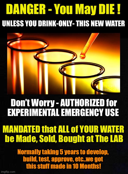 Vaccine Logic - Applied to new “Water” | DANGER - You May DIE ! UNLESS YOU DRINK-ONLY- THIS NEW WATER; Don’t Worry - AUTHORIZED for
EXPERIMENTAL EMERGENCY USE; MANDATED that ALL of YOUR WATER 
be Made, Sold, Bought at The LAB; Normally taking 5 years to develop, 
build, test, approve, etc..we got 
this stuff made in 10 Months! | image tagged in covid vaccine,mandates are by tyrants,power money control,so some can get rich,so that some exercise control,kma | made w/ Imgflip meme maker