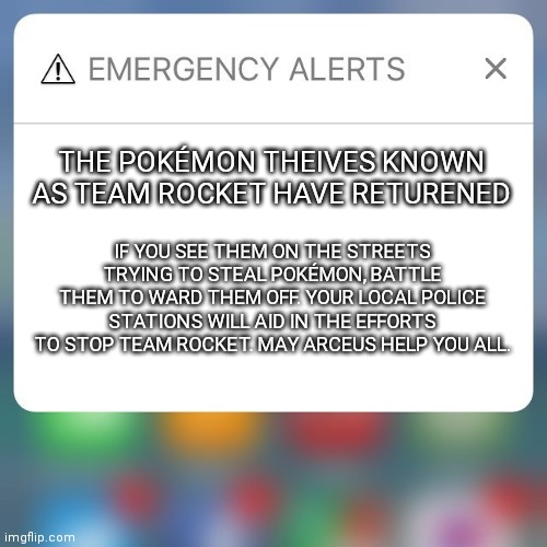 This is a national alert to all Pokémon trainers! We must stop Team Rocket! | THE POKÉMON THEIVES KNOWN AS TEAM ROCKET HAVE RETURENED; IF YOU SEE THEM ON THE STREETS TRYING TO STEAL POKÉMON, BATTLE THEM TO WARD THEM OFF. YOUR LOCAL POLICE STATIONS WILL AID IN THE EFFORTS TO STOP TEAM ROCKET. MAY ARCEUS HELP YOU ALL. | image tagged in emergency alert,pokemon | made w/ Imgflip meme maker