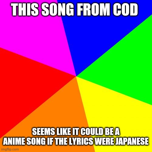 Blank Colored Background Meme | THIS SONG FROM COD; SEEMS LIKE IT COULD BE A ANIME SONG IF THE LYRICS WERE JAPANESE | image tagged in memes,blank colored background | made w/ Imgflip meme maker