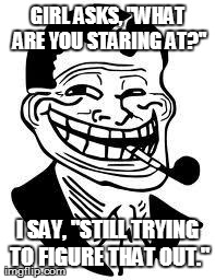Buuuuuurn | GIRL ASKS, "WHAT ARE YOU STARING AT?" I SAY, "STILL TRYING TO FIGURE THAT OUT." | image tagged in memes,trolling,troll | made w/ Imgflip meme maker
