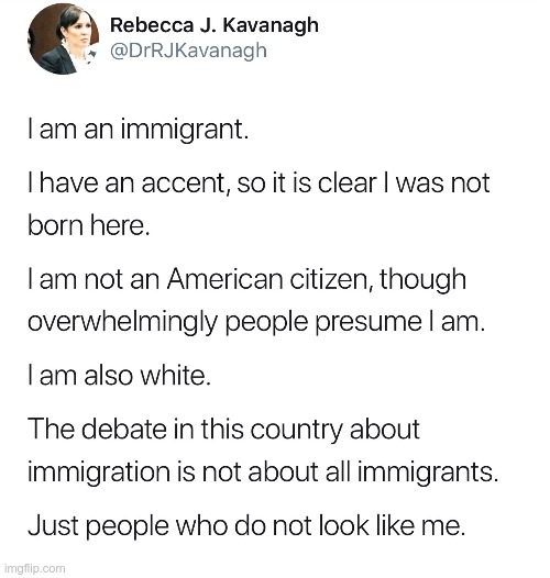IT'S REALLY ABOUT NOT EURO-SLAVIC (European or Slavic) | I am an immigrant. I have an accent, so it is clear I was not born here. I am not an American citizen, though overwhelmingly people presume I am. I am also white. The debate in this country about immigration is not about all immigrants. Just people who do not look like me. | image tagged in immigration,diversity,discrimination,rick75230 | made w/ Imgflip meme maker