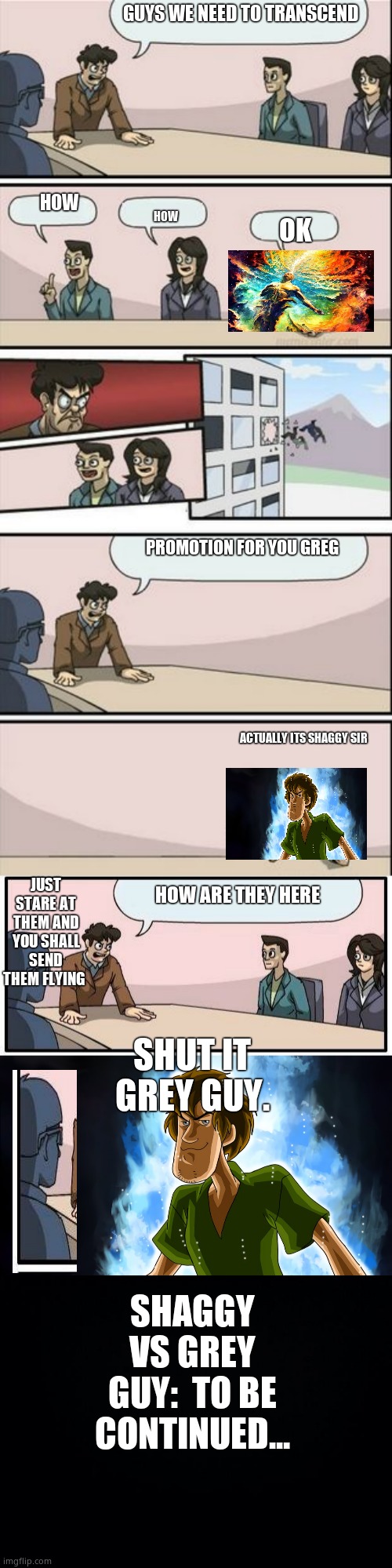 Warning: Sorta Long | GUYS WE NEED TO TRANSCEND; HOW; HOW; OK; PROMOTION FOR YOU GREG; ACTUALLY ITS SHAGGY SIR; JUST STARE AT THEM AND YOU SHALL SEND THEM FLYING; HOW ARE THEY HERE; SHUT IT GREY GUY. SHAGGY VS GREY GUY:  TO BE CONTINUED... | image tagged in boardroom meeting sugg 2,memes,boardroom meeting suggestion,ultra instinct shaggy,black background | made w/ Imgflip meme maker