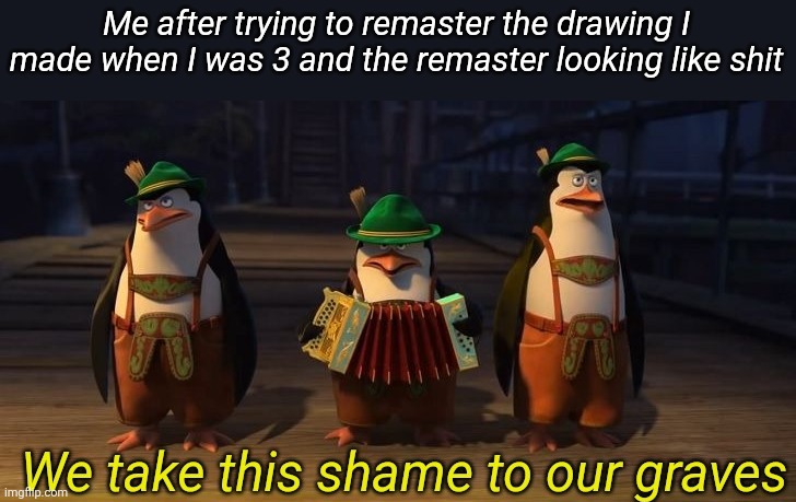 We take this shame to our graves | Me after trying to remaster the drawing I made when I was 3 and the remaster looking like shit | image tagged in we take this shame to our graves | made w/ Imgflip meme maker