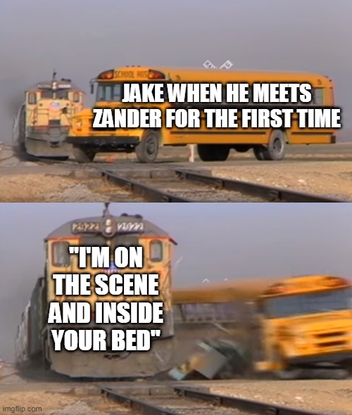 A train hitting a school bus | JAKE WHEN HE MEETS ZANDER FOR THE FIRST TIME; "I'M ON THE SCENE AND INSIDE YOUR BED" | image tagged in a train hitting a school bus | made w/ Imgflip meme maker