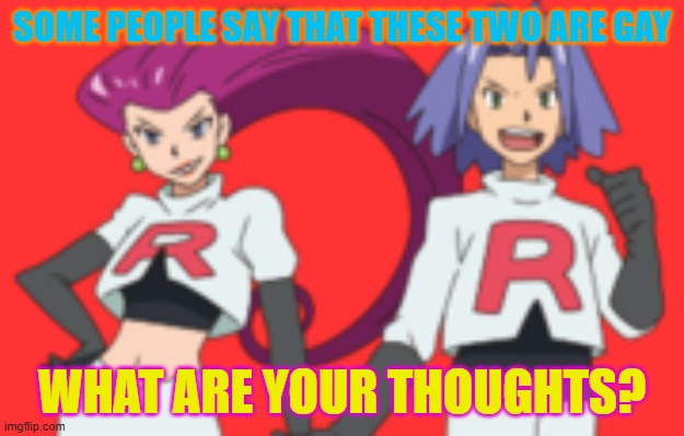 Team rocket | SOME PEOPLE SAY THAT THESE TWO ARE GAY; WHAT ARE YOUR THOUGHTS? | image tagged in team rocket,gaymer,gay rocket | made w/ Imgflip meme maker