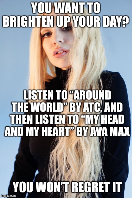LOL | YOU WANT TO BRIGHTEN UP YOUR DAY? LISTEN TO “AROUND THE WORLD” BY ATC, AND THEN LISTEN TO “MY HEAD AND MY HEART” BY AVA MAX; YOU WON’T REGRET IT | image tagged in ava max | made w/ Imgflip meme maker