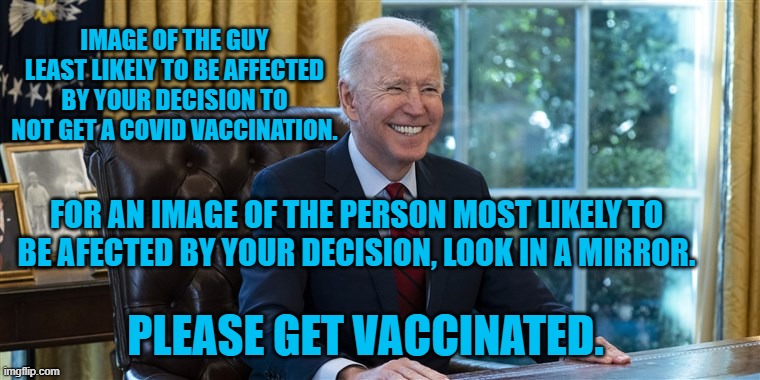 Get sick and die.  That'll show him! | IMAGE OF THE GUY LEAST LIKELY TO BE AFFECTED BY YOUR DECISION TO NOT GET A COVID VACCINATION. FOR AN IMAGE OF THE PERSON MOST LIKELY TO BE AFECTED BY YOUR DECISION, LOOK IN A MIRROR. PLEASE GET VACCINATED. | image tagged in politics | made w/ Imgflip meme maker